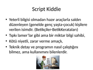 Script Kiddie
• Yeterli bilgisi olmadan hazır araçlarla saldırı
düzenleyen (genelde genç yaşta-çocuk) kişilere
verilen isimdir. (Betikçiler-BetikKerataları)
• Tıpkı lamer’lar gibi ama bir miktar bilgi sahibi,
• Kötü niyetli, zarar verme amaçlı,
• Teknik detay ve programın nasıl çalıştığını
bilmez, ama kullanımını bilenlerdir.
 