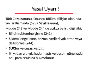 Yasal Uyarı !
Türk Ceza Kanunu, Onuncu Bölüm, Bilişim Alanında
Suçlar Kısmında (5237 Sayılı Kanun);
Madde 243 ve Madde 244 de açıkça belirtildiği gibi;
• Bilişim sistemine girme (243)
• Sistemi engelleme, bozma, verileri yok etme veya
değiştirme (244)
• SUÇtur ve cezası vardır.
• İki yıldan altı yıla kadar hapis ve beşbin güne kadar
adlî para cezasına hükmolunur.
 