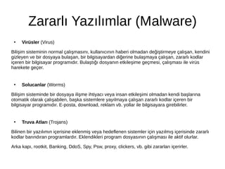 Zararlı Yazılımlar (Malware)
●
Virüsler (Virus)
Bilişim sisteminin normal çalışmasını, kullanıcının haberi olmadan değiştirmeye çalışan, kendini
gizleyen ve bir dosyaya bulaşan, bir bilgisayardan diğerine bulaşmaya çalışan, zararlı kodlar
içeren bir bilgisayar programıdır. Bulaştığı dosyanın etkileşime geçmesi, çalışması ile virüs
harekete geçer.
●
Solucanlar (Worms)
Bilişim sisteminde bir dosyaya ilişme ihtiyacı veya insan etkileşimi olmadan kendi başlarına
otomatik olarak çalışabilen, başka sistemlere yayılmaya çalışan zararlı kodlar içeren bir
bilgisayar programıdır. E-posta, download, reklam vb. yollar ile bilgisayara girebilirler.
●
Truva Atları (Trojans)
Bilinen bir yazılımın içerisine eklenmiş veya hedeflenen sistemler için yazılmış içerisinde zararlı
kodlar barındıran programlardır. Eklendikleri program dosyasının çalışması ile aktif olurlar.
Arka kapı, rootkit, Banking, DdoS, Spy, Psw, proxy, clickers, vb. gibi zararları içerirler.
 