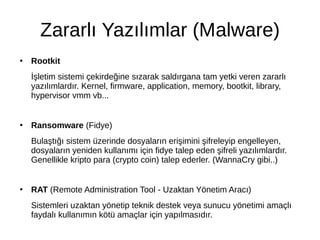 Zararlı Yazılımlar (Malware)
●
Rootkit
İşletim sistemi çekirdeğine sızarak saldırgana tam yetki veren zararlı
yazılımlardır. Kernel, firmware, application, memory, bootkit, library,
hypervisor vmm vb...
●
Ransomware (Fidye)
Bulaştığı sistem üzerinde dosyaların erişimini şifreleyip engelleyen,
dosyaların yeniden kullanımı için fidye talep eden şifreli yazılımlardır.
Genellikle kripto para (crypto coin) talep ederler. (WannaCry gibi..)
●
RAT (Remote Administration Tool - Uzaktan Yönetim Aracı)
Sistemleri uzaktan yönetip teknik destek veya sunucu yönetimi amaçlı
faydalı kullanımın kötü amaçlar için yapılmasıdır.
 