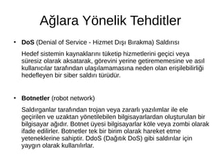 Ağlara Yönelik Tehditler
●
DoS (Denial of Service - Hizmet Dışı Bırakma) Saldırısı
Hedef sistemin kaynaklarını tüketip hizmetlerini geçici veya
süresiz olarak aksatarak, görevini yerine getirememesine ve asıl
kullanıcılar tarafından ulaşılamamasına neden olan erişilebilirliği
hedefleyen bir siber saldırı türüdür.
●
Botnetler (robot network)
Saldırganlar tarafından trojan veya zararlı yazılımlar ile ele
geçirilen ve uzaktan yönetilebilen bilgisayarlardan oluşturulan bir
bilgisayar ağıdır. Botnet üyesi bilgisayarlar köle veya zombi olarak
ifade edilirler. Botnetler tek bir birim olarak hareket etme
yeteneklerine sahiptir. DdoS (Dağıtık DoS) gibi saldırılar için
yaygın olarak kullanılırlar.
 