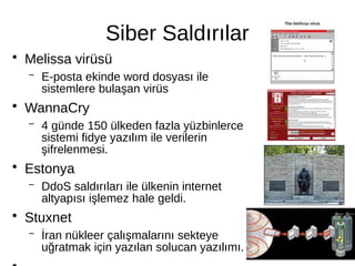 Siber Saldırılar
●
Melissa virüsü
– E-posta ekinde word dosyası ile
sistemlere bulaşan virüs
●
WannaCry
– 4 günde 150 ülkeden fazla yüzbinlerce
sistemi fidye yazılım ile verilerin
şifrelenmesi.
●
Estonya
– DdoS saldırıları ile ülkenin internet
altyapısı işlemez hale geldi.
●
Stuxnet
– İran nükleer çalışmalarını sekteye
uğratmak için yazılan solucan yazılımı.
 