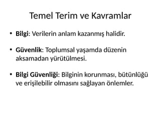 Temel Terim ve Kavramlar
• Bilgi: Verilerin anlam kazanmış halidir.
• Güvenlik: Toplumsal yaşamda düzenin
aksamadan yürütülmesi.
• Bilgi Güvenliği: Bilginin korunması, bütünlüğü
ve erişilebilir olmasını sağlayan önlemler.
 