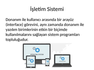 İşletim Sistemi
Donanım ile kullanıcı arasında bir arayüz
(interface) görevini, aynı zamanda donanım ile
yazılım birimlerinin etkin bir biçimde
kullanılmalarını sağlayan sistem programları
topluluğudur.
 