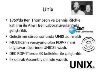 Unix
• 1969’da Ken Thompson ve Dennis Ritchie
katılımı ile AT&T Bell Laboratuvarları’nda
geliştirildi.
• Geliştirme süreci sonunda UNIX adını aldı
• MULTICS’in versiyonu olan PDP-7 mini
bilgisayarı üzerinde UNICS’i yazdı.
• DEC PDP-7’lerde 8K bellekler ile çalıştırıldı.
• İlk olarak Assembly dilinde yazıldı.
 