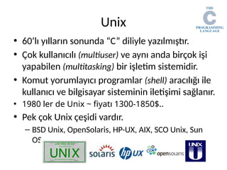 Unix
• 60’lı yılların sonunda “C” diliyle yazılmıştır.
• Çok kullanıcılı (multiuser) ve aynı anda birçok işi
yapabilen (multitasking) bir işletim sistemidir.
• Komut yorumlayıcı programlar (shell) aracılığı ile
kullanıcı ve bilgisayar sisteminin iletişimi sağlanır.
• 1980 ler de Unix ~ fiyatı 1300-1850$..
• Pek çok Unix çeşidi vardır.
– BSD Unix, OpenSolaris, HP-UX, AIX, SCO Unix, Sun
OS…
 