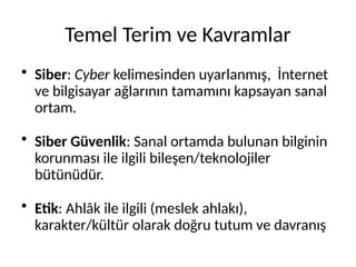 Temel Terim ve Kavramlar
• Siber: Cyber kelimesinden uyarlanmış, İnternet
ve bilgisayar ağlarının tamamını kapsayan sanal
ortam.
• Siber Güvenlik: Sanal ortamda bulunan bilginin
korunması ile ilgili bileşen/teknolojiler
bütünüdür.
• Etik: Ahlâk ile ilgili (meslek ahlakı),
karakter/kültür olarak doğru tutum ve davranış
 