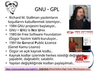 GNU - GPL
• Richard M. Stallman yazılımların
koşullarını kabullenmek istemiyor..
• 1984 GNU projesini başlatıyor..
• GNU = GNU is Not Unix
• 1985'de Free Software Foundation
(Özgür Yazılım Vakfı) kuruluyor..
• 1991'de General Public Licence
(Genel Kamu Lisansı)
• Özgür ve açık kaynak kodlu..
• Kaynak kodlar üzerinde herkes istediği değişikliği
yapabilir, dağıtabilir, satabilir.
• Yapılan değişikliğinde kodları paylaşılmalı..
https://www.youtube.com/watch?v=_St4bC9fcfA Richard Stallman Özgür Yazılım TEDx Konuşması (2014)
https://www.youtube.com/watch?v=_St4bC9fcfA Richard Stallman Özgür Yazılım TEDx Konuşması (2014)
 