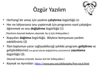 Özgür Yazılım
• Herhangi bir amaç için yazılımı çalıştırma özgürlüğü (0)
• Her ne istiyorsanız onu yaptırmak için programın nasıl çalıştığını
öğrenmek ve onu değiştirme özgürlüğü (1)
(Yazılımın kaynak koduna ulaşmak, bu iş için önkoşuldur.)
• Kopyaları dağıtma özgürlüğü. Böylece komşunuza yardım
edebilirsiniz (2)
• Tüm toplumun yarar sağlayabileceği şekilde programı geliştirme ve
geliştirdiklerinizi (ve genel olarak değiştirilmiş sürümlerini) yayınlama
özgürlüğü (3).
(Kaynak koduna erişmek, bunun için bir önkoşuldur.)
• Kaynak ve Ayrıntılar: https://www.gnu.org/philosophy/free-sw.tr.html
 