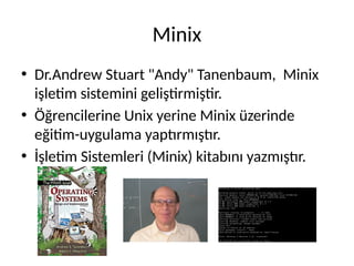 Minix
• Dr.Andrew Stuart "Andy" Tanenbaum, Minix
işletim sistemini geliştirmiştir.
• Öğrencilerine Unix yerine Minix üzerinde
eğitim-uygulama yaptırmıştır.
• İşletim Sistemleri (Minix) kitabını yazmıştır.
 