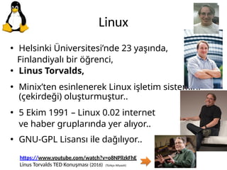 Linux
• Helsinki Üniversitesi’nde 23 yaşında,
Finlandiyalı bir öğrenci,
• Linus Torvalds,
• Minix’ten esinlenerek Linux işletim sistemini
(çekirdeği) oluşturmuştur..
• 5 Ekim 1991 – Linux 0.02 internet
ve haber gruplarında yer alıyor..
• GNU-GPL Lisansı ile dağılıyor..
https://www.youtube.com/watch?v=o8NPllzkFhE
Linus Torvalds TED Konuşması (2016) (Türkçe Altyazılı)
 