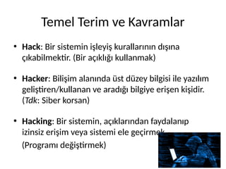 Temel Terim ve Kavramlar
• Hack: Bir sistemin işleyiş kurallarının dışına
çıkabilmektir. (Bir açıklığı kullanmak)
• Hacker: Bilişim alanında üst düzey bilgisi ile yazılım
geliştiren/kullanan ve aradığı bilgiye erişen kişidir.
(Tdk: Siber korsan)
• Hacking: Bir sistemin, açıklarından faydalanıp
izinsiz erişim veya sistemi ele geçirmek.
(Programı değiştirmek)
 