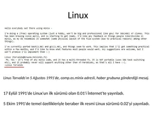 Linux
Linus Torvalds'ın 5 Ağustos 1991'de, comp.os.minix adresli, haber grubuna gönderdiği mesaj.
17 Eylül 1991'de Linux'un ilk sürümü olan 0.01'i İnternet'te yayınladı.
5 Ekim 1991'de temel özellikleriyle beraber ilk resmi Linux sürümü 0.02'yi yayınladı.
 