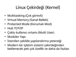Linux Çekirdeği (Kernel)
• Multitasking (Çok görevli)
• Virtual Memory (Sanal Bellek)
• Protected Mode (Korumalı Mod)
• Hızlı TCP/IP
• Çoklu kullanıcı ortamı (Multi User)
• Modüler Yapı
• İstenilen şekilde yapılandırma yeteneği
• Modern bir işletim sistemi çekirdeğinden
beklenecek pek çok özellik ve daha da fazlası
 