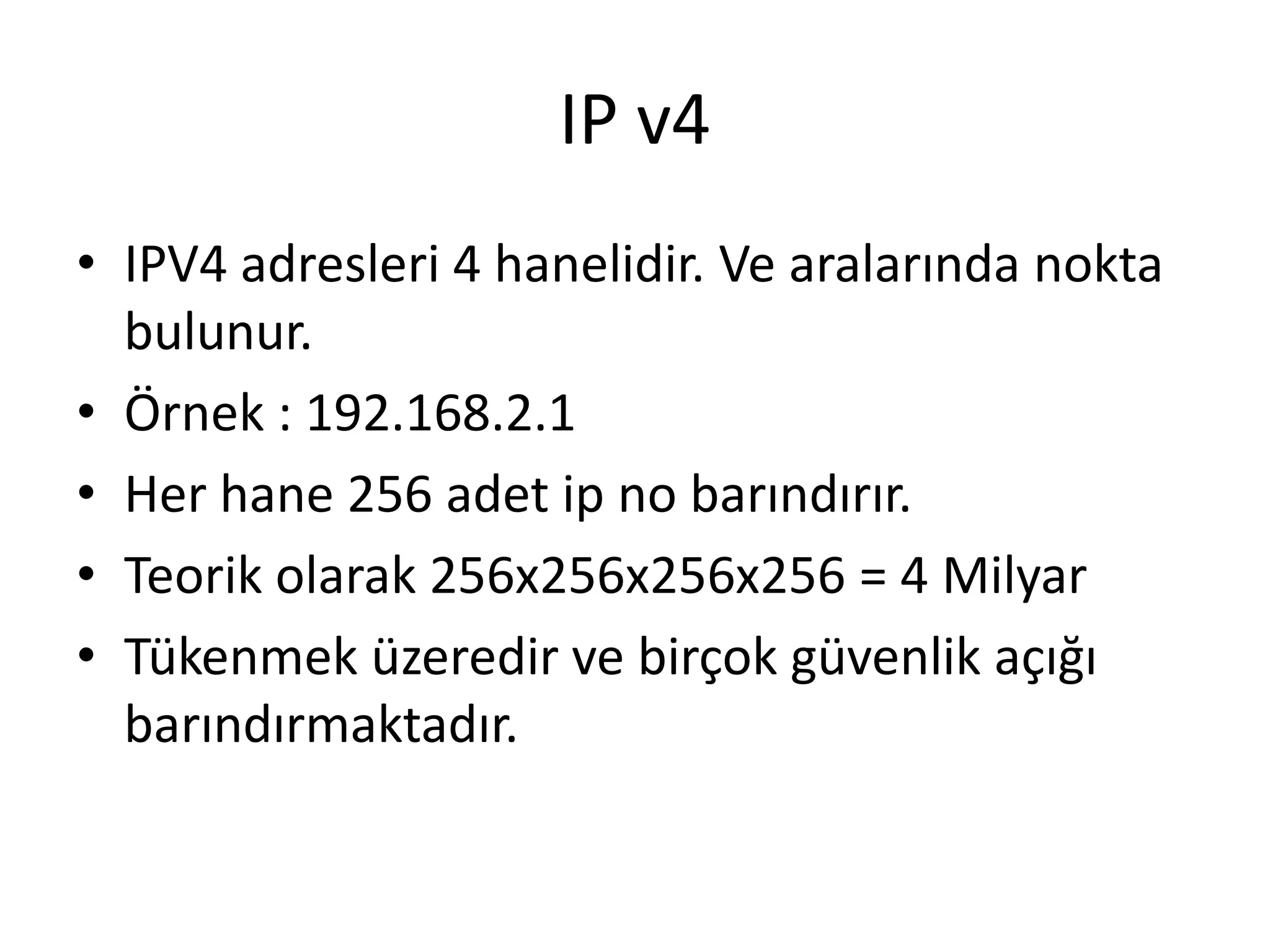 IP v4
• IPV4 adresleri 4 hanelidir. Ve aralarında nokta
bulunur.
• Örnek : 192.168.2.1
• Her hane 256 adet ip no barındırır.
• Teorik olarak 256x256x256x256 = 4 Milyar
• Tükenmek üzeredir ve birçok güvenlik açığı
barındırmaktadır.
 