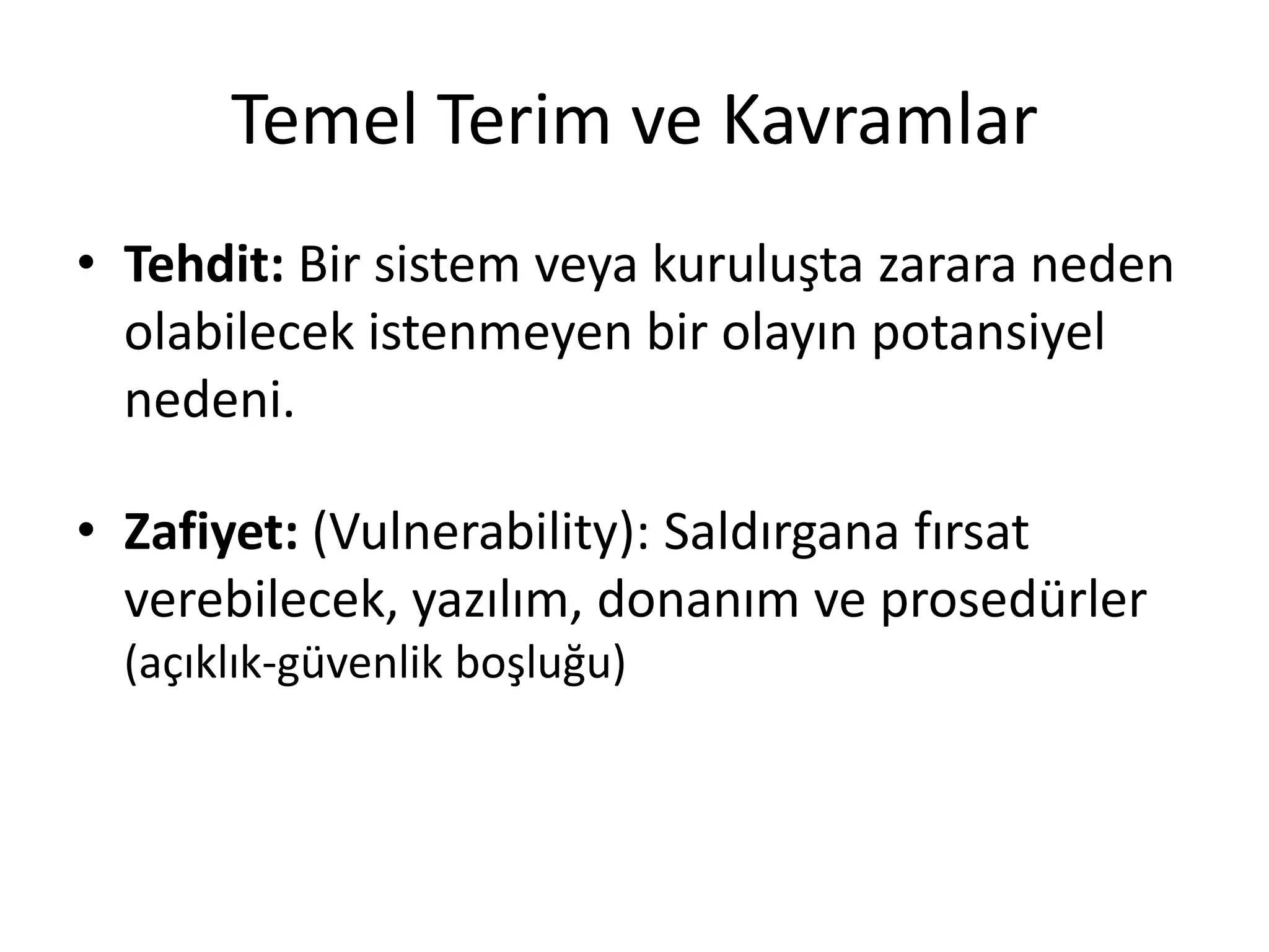 Temel Terim ve Kavramlar
• Tehdit: Bir sistem veya kuruluşta zarara neden
olabilecek istenmeyen bir olayın potansiyel
nedeni.
• Zafiyet: (Vulnerability): Saldırgana fırsat
verebilecek, yazılım, donanım ve prosedürler
(açıklık-güvenlik boşluğu)
 