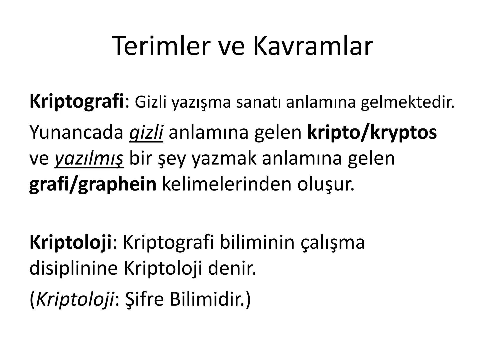 Terimler ve Kavramlar
Kriptografi: Gizli yazışma sanatı anlamına gelmektedir.
Yunancada gizli anlamına gelen kripto/kryptos
ve yazılmış bir şey yazmak anlamına gelen
grafi/graphein kelimelerinden oluşur.
Kriptoloji: Kriptografi biliminin çalışma
disiplinine Kriptoloji denir.
(Kriptoloji: Şifre Bilimidir.)
 