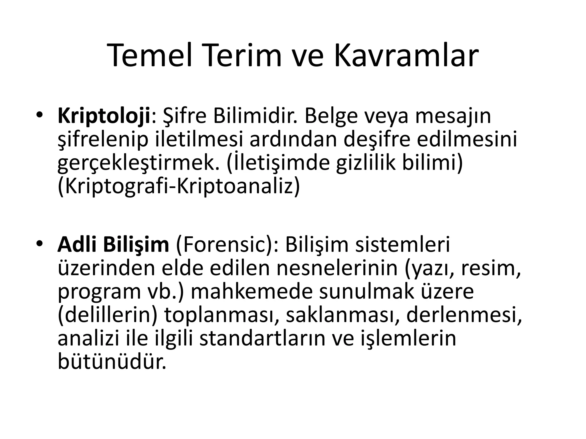 Temel Terim ve Kavramlar
• Kriptoloji: Şifre Bilimidir. Belge veya mesajın
şifrelenip iletilmesi ardından deşifre edilmesini
gerçekleştirmek. (İletişimde gizlilik bilimi)
(Kriptografi-Kriptoanaliz)
• Adli Bilişim (Forensic): Bilişim sistemleri
üzerinden elde edilen nesnelerinin (yazı, resim,
program vb.) mahkemede sunulmak üzere
(delillerin) toplanması, saklanması, derlenmesi,
analizi ile ilgili standartların ve işlemlerin
bütünüdür.
 