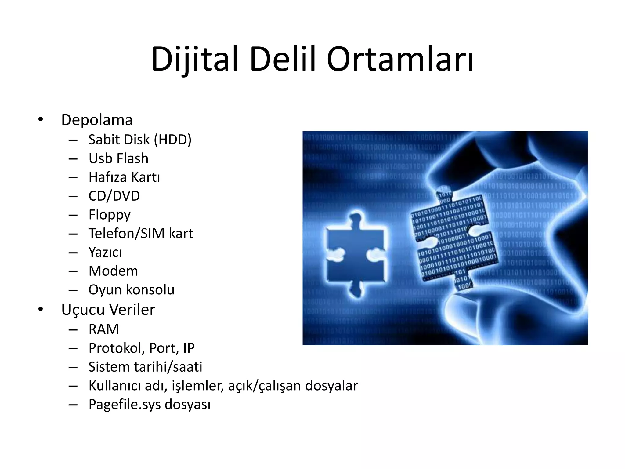 Dijital Delil Ortamları
• Depolama
– Sabit Disk (HDD)
– Usb Flash
– Hafıza Kartı
– CD/DVD
– Floppy
– Telefon/SIM kart
– Yazıcı
– Modem
– Oyun konsolu
• Uçucu Veriler
– RAM
– Protokol, Port, IP
– Sistem tarihi/saati
– Kullanıcı adı, işlemler, açık/çalışan dosyalar
– Pagefile.sys dosyası
 