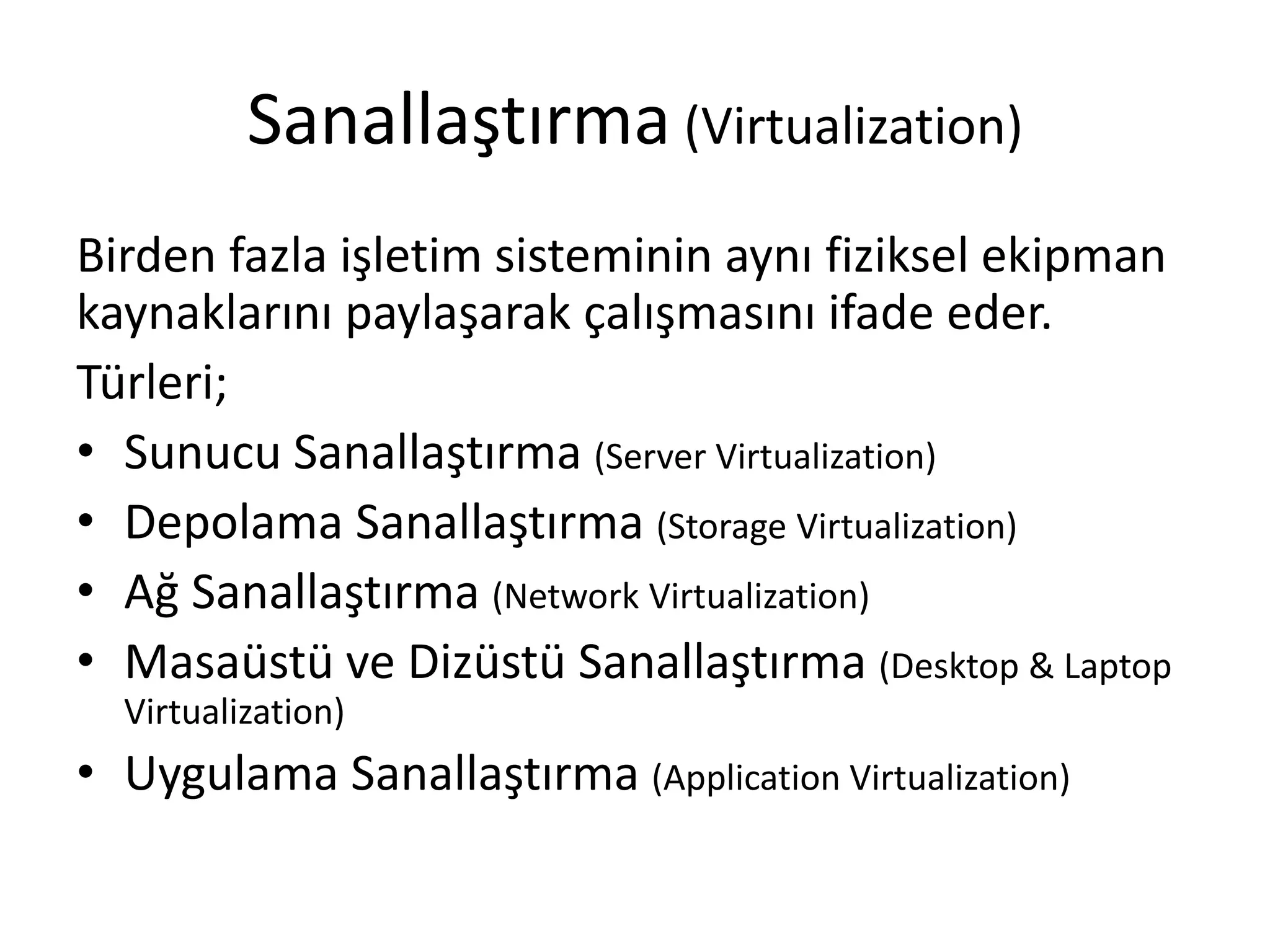 Sanallaştırma (Virtualization)
Birden fazla işletim sisteminin aynı fiziksel ekipman
kaynaklarını paylaşarak çalışmasını ifade eder.
Türleri;
• Sunucu Sanallaştırma (Server Virtualization)
• Depolama Sanallaştırma (Storage Virtualization)
• Ağ Sanallaştırma (Network Virtualization)
• Masaüstü ve Dizüstü Sanallaştırma (Desktop & Laptop
Virtualization)
• Uygulama Sanallaştırma (Application Virtualization)
 