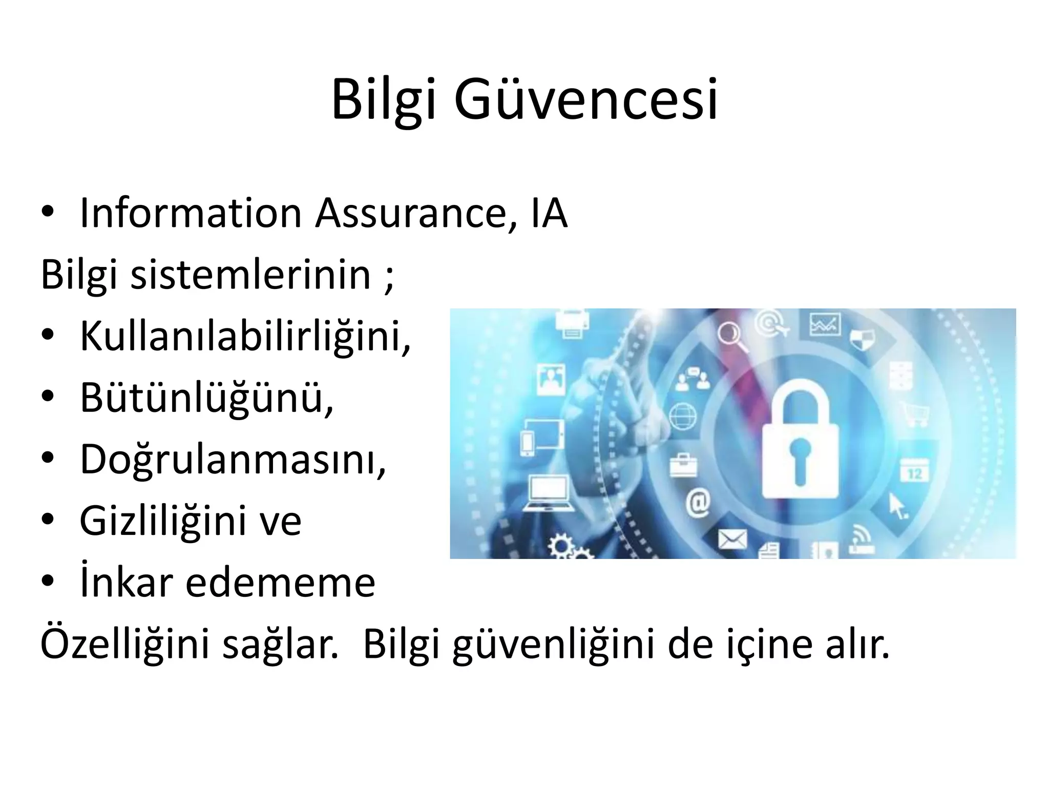 Bilgi Güvencesi
• Information Assurance, IA
Bilgi sistemlerinin ;
• Kullanılabilirliğini,
• Bütünlüğünü,
• Doğrulanmasını,
• Gizliliğini ve
• İnkar edememe
Özelliğini sağlar. Bilgi güvenliğini de içine alır.
 