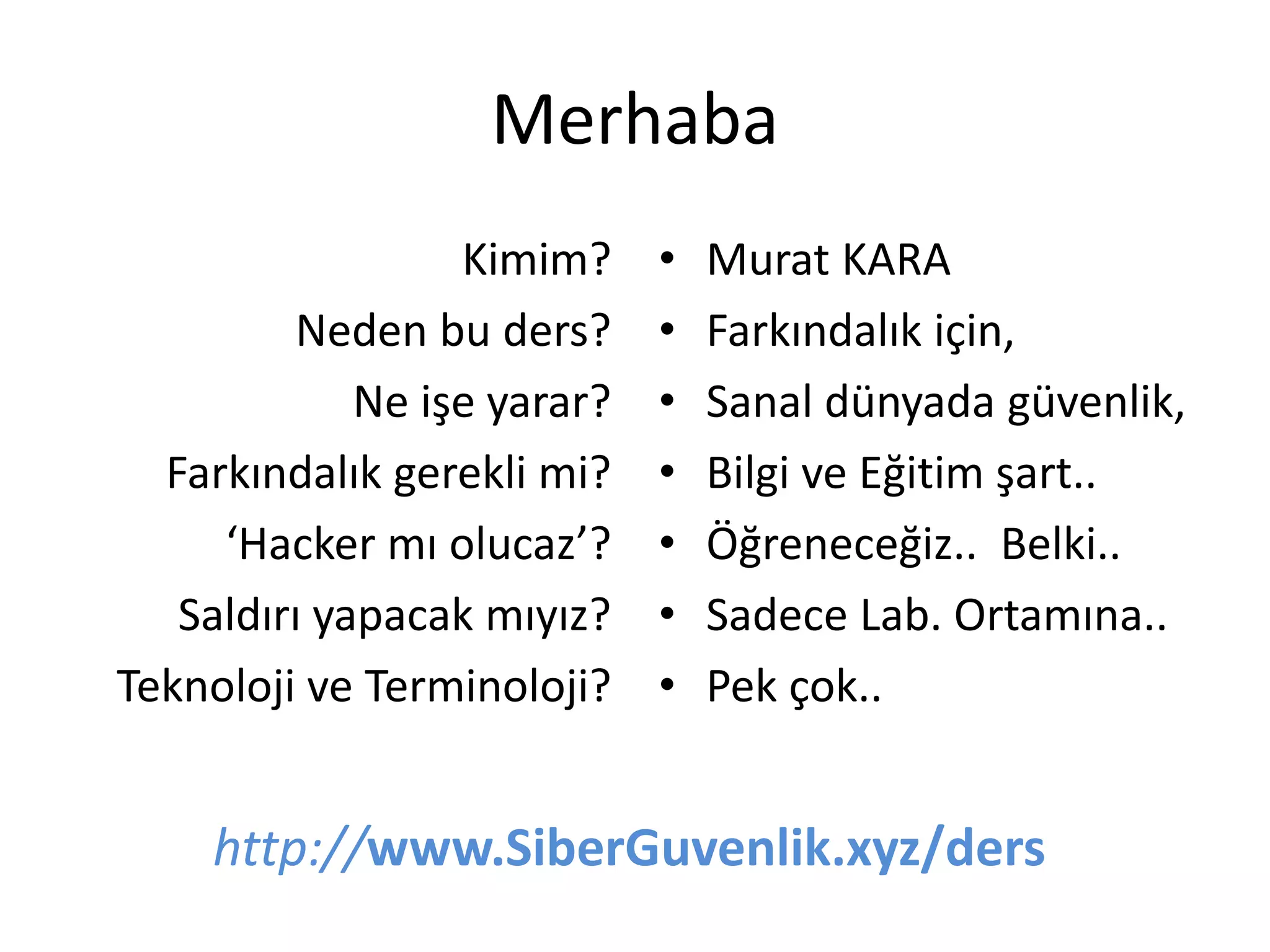 Merhaba
Kimim?
Neden bu ders?
Ne işe yarar?
Farkındalık gerekli mi?
‘Hacker mı olucaz’?
Saldırı yapacak mıyız?
Teknoloji ve Terminoloji?
• Murat KARA
• Farkındalık için,
• Sanal dünyada güvenlik,
• Bilgi ve Eğitim şart..
• Öğreneceğiz.. Belki..
• Sadece Lab. Ortamına..
• Pek çok..
http://www.SiberGuvenlik.xyz/ders
 
