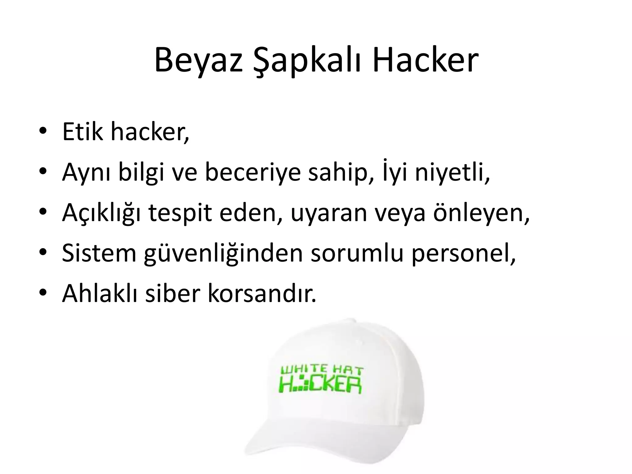 Beyaz Şapkalı Hacker
• Etik hacker,
• Aynı bilgi ve beceriye sahip, İyi niyetli,
• Açıklığı tespit eden, uyaran veya önleyen,
• Sistem güvenliğinden sorumlu personel,
• Ahlaklı siber korsandır.
 