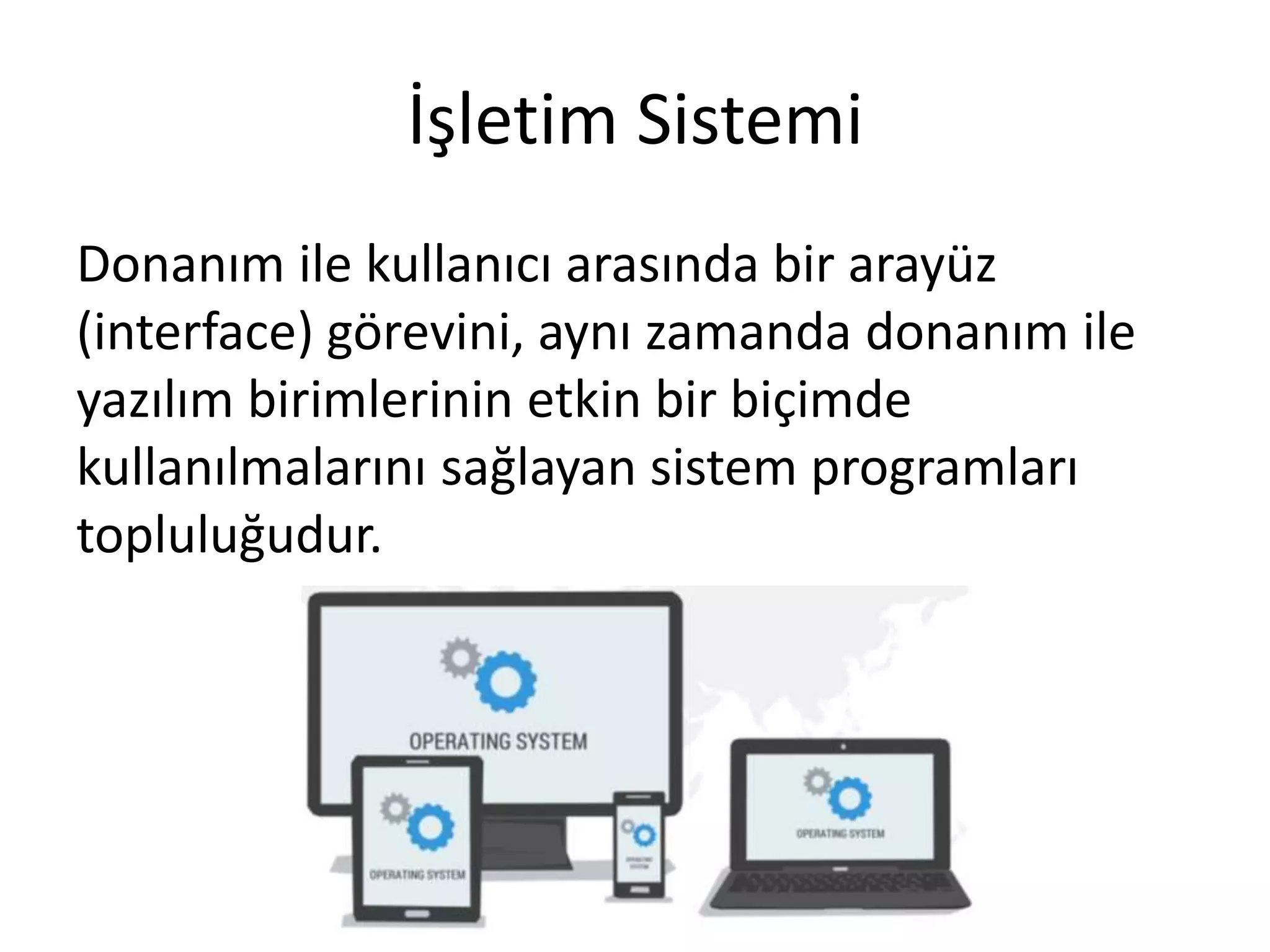 İşletim Sistemi
Donanım ile kullanıcı arasında bir arayüz
(interface) görevini, aynı zamanda donanım ile
yazılım birimlerinin etkin bir biçimde
kullanılmalarını sağlayan sistem programları
topluluğudur.
 