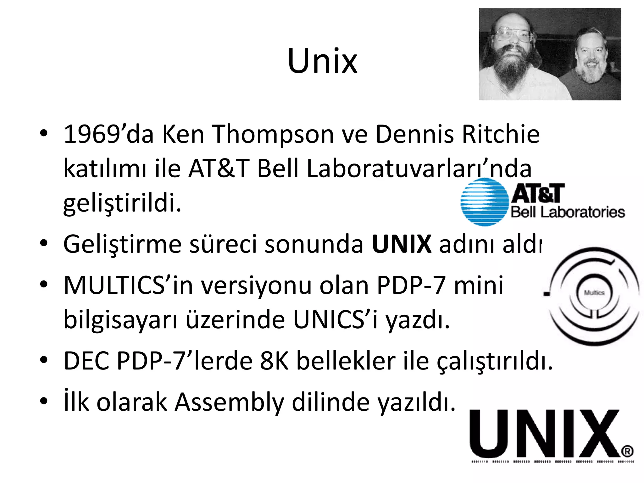 Unix
• 1969’da Ken Thompson ve Dennis Ritchie
katılımı ile AT&T Bell Laboratuvarları’nda
geliştirildi.
• Geliştirme süreci sonunda UNIX adını aldı
• MULTICS’in versiyonu olan PDP-7 mini
bilgisayarı üzerinde UNICS’i yazdı.
• DEC PDP-7’lerde 8K bellekler ile çalıştırıldı.
• İlk olarak Assembly dilinde yazıldı.
 