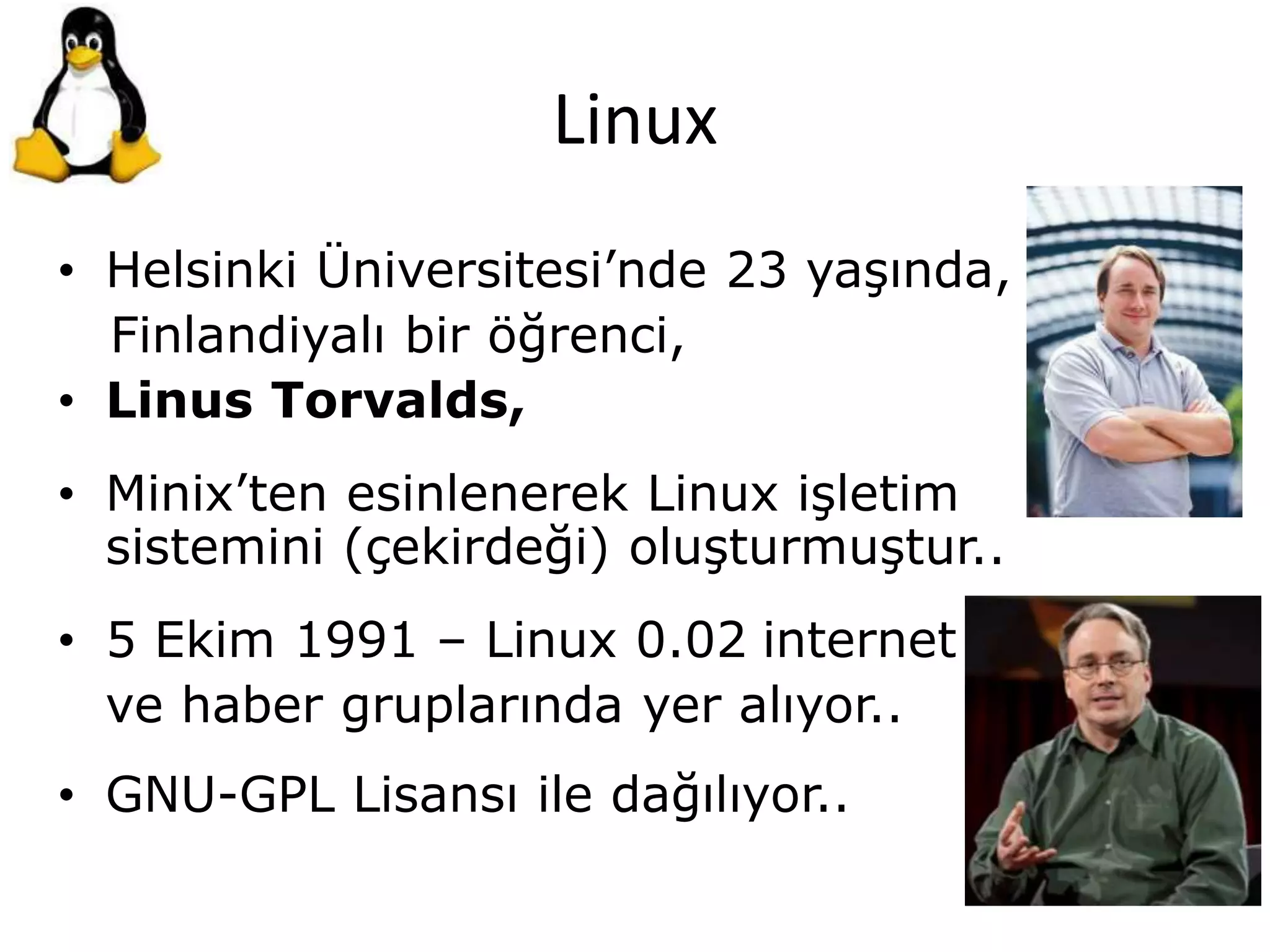 Linux
• Helsinki Üniversitesi’nde 23 yaşında,
Finlandiyalı bir öğrenci,
• Linus Torvalds,
• Minix’ten esinlenerek Linux işletim
sistemini (çekirdeği) oluşturmuştur..
• 5 Ekim 1991 – Linux 0.02 internet
ve haber gruplarında yer alıyor..
• GNU-GPL Lisansı ile dağılıyor..
 