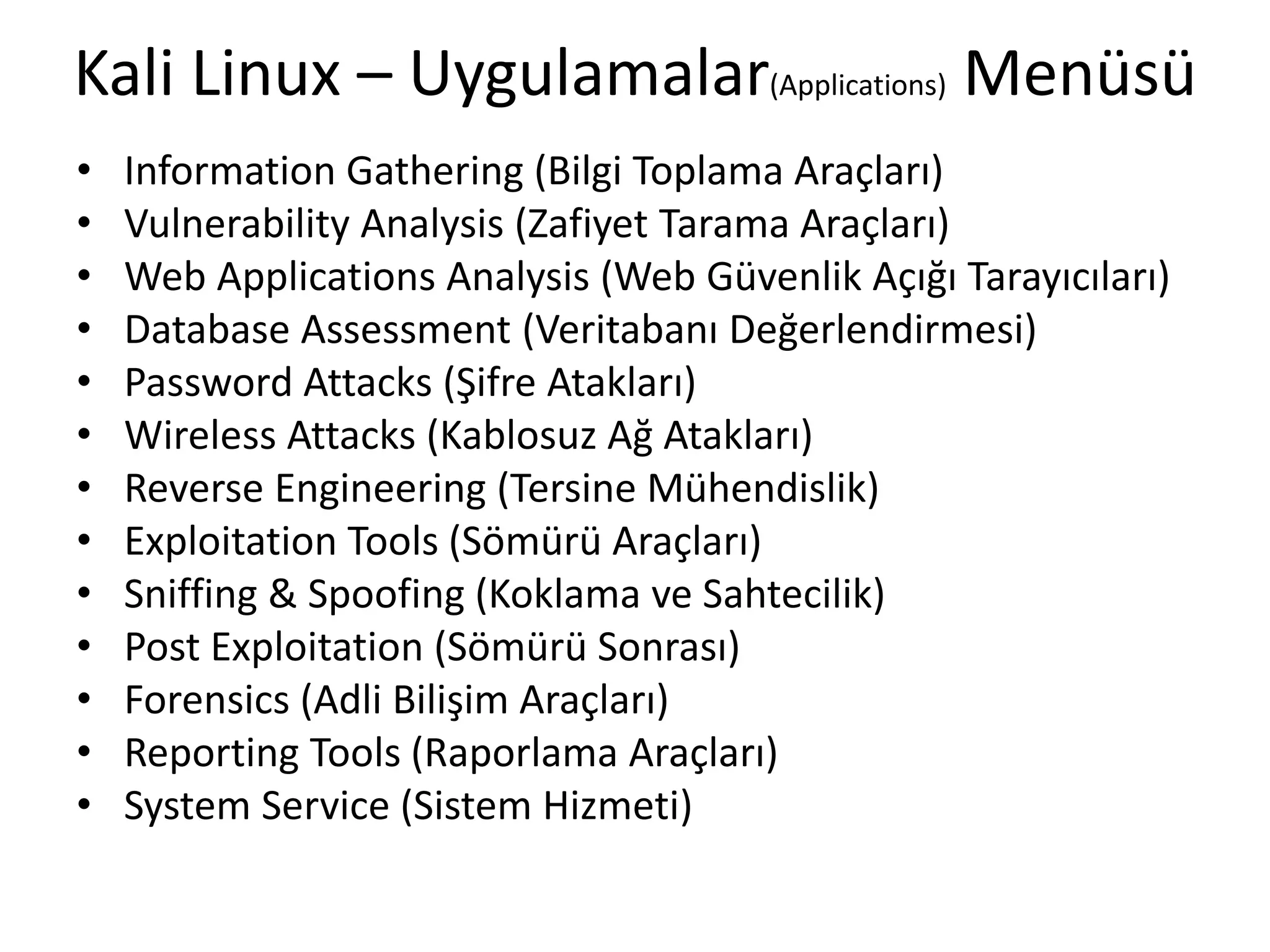 Kali Linux – Uygulamalar(Applications) Menüsü
• Information Gathering (Bilgi Toplama Araçları)
• Vulnerability Analysis (Zafiyet Tarama Araçları)
• Web Applications Analysis (Web Güvenlik Açığı Tarayıcıları)
• Database Assessment (Veritabanı Değerlendirmesi)
• Password Attacks (Şifre Atakları)
• Wireless Attacks (Kablosuz Ağ Atakları)
• Reverse Engineering (Tersine Mühendislik)
• Exploitation Tools (Sömürü Araçları)
• Sniffing & Spoofing (Koklama ve Sahtecilik)
• Post Exploitation (Sömürü Sonrası)
• Forensics (Adli Bilişim Araçları)
• Reporting Tools (Raporlama Araçları)
• System Service (Sistem Hizmeti)
 