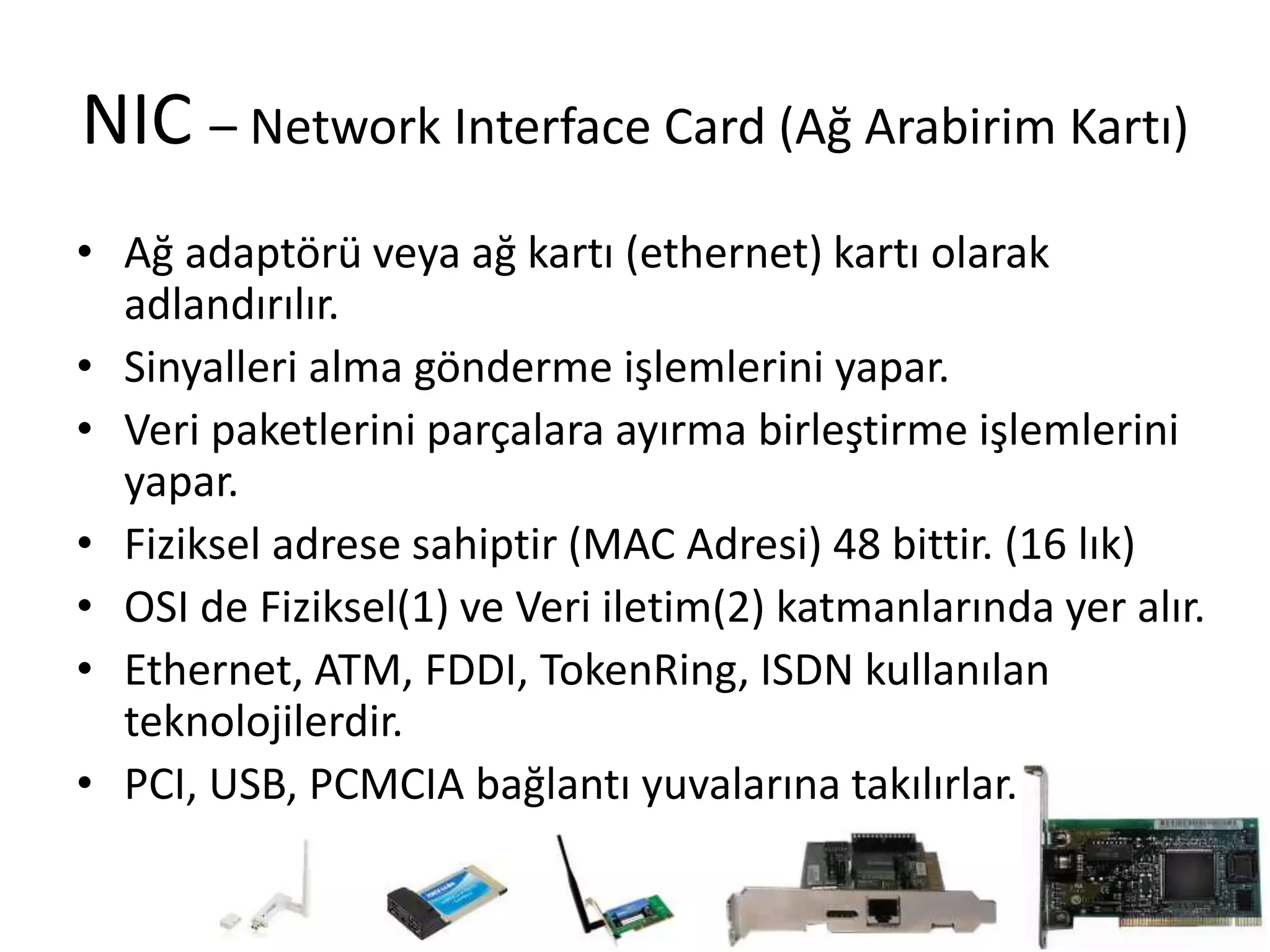 NIC – Network Interface Card (Ağ Arabirim Kartı)
• Ağ adaptörü veya ağ kartı (ethernet) kartı olarak
adlandırılır.
• Sinyalleri alma gönderme işlemlerini yapar.
• Veri paketlerini parçalara ayırma birleştirme işlemlerini
yapar.
• Fiziksel adrese sahiptir (MAC Adresi) 48 bittir. (16 lık)
• OSI de Fiziksel(1) ve Veri iletim(2) katmanlarında yer alır.
• Ethernet, ATM, FDDI, TokenRing, ISDN kullanılan
teknolojilerdir.
• PCI, USB, PCMCIA bağlantı yuvalarına takılırlar.
 