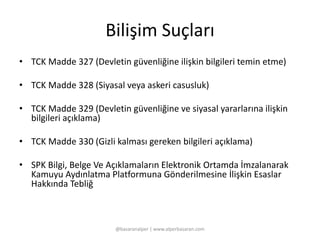 Bilişim Suçları 
• TCK Madde 327 (Devletin güvenliğine ilişkin bilgileri temin etme) 
• TCK Madde 328 (Siyasal veya askeri casusluk) 
• TCK Madde 329 (Devletin güvenliğine ve siyasal yararlarına ilişkin 
bilgileri açıklama) 
• TCK Madde 330 (Gizli kalması gereken bilgileri açıklama) 
• SPK Bilgi, Belge Ve Açıklamaların Elektronik Ortamda İmzalanarak 
Kamuyu Aydınlatma Platformuna Gönderilmesine İlişkin Esaslar 
Hakkında Tebliğ 
@basaranalper | www.alperbasaran.com 
 