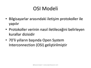 OSI Modeli 
• Bilgisayarlar arasındaki iletişim protokoller ile 
yapılır 
• Protokoller verinin nasıl iletileceğini belirleyen 
kurallar dizisidir 
• 70’li yılların başında Open System 
Interconnection (OSI) geliştirilmiştir 
@basaranalper | www.alperbasaran.com 
 