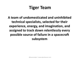 Tiger Team 
A team of undomesticated and uninhibited 
technical specialists, selected for their 
experience, energy, and imagination, and 
assigned to track down relentlessly every 
possible source of failure in a spacecraft 
subsystem 
@basaranalper | www.alperbasaran.com 
 