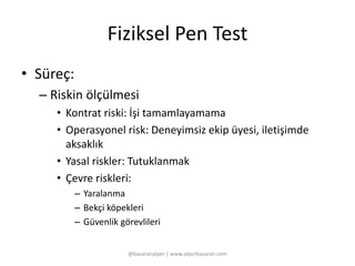 Fiziksel Pen Test 
• Süreç: 
– Riskin ölçülmesi 
• Kontrat riski: İşi tamamlayamama 
• Operasyonel risk: Deneyimsiz ekip üyesi, iletişimde 
aksaklık 
• Yasal riskler: Tutuklanmak 
• Çevre riskleri: 
– Yaralanma 
– Bekçi köpekleri 
– Güvenlik görevlileri 
@basaranalper | www.alperbasaran.com 
 
