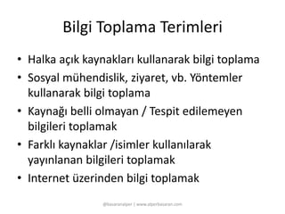 Bilgi Toplama Terimleri 
• Halka açık kaynakları kullanarak bilgi toplama 
• Sosyal mühendislik, ziyaret, vb. Yöntemler 
kullanarak bilgi toplama 
• Kaynağı belli olmayan / Tespit edilemeyen 
bilgileri toplamak 
• Farklı kaynaklar /isimler kullanılarak 
yayınlanan bilgileri toplamak 
• Internet üzerinden bilgi toplamak 
@basaranalper | www.alperbasaran.com 
 