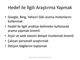 Hedef ile İlgili Araştırma Yapmak 
• Google, Bing, Yahoo! Gibi arama motorlarını 
kullanmak 
• Hedef ile ilgili anahtar kelimeler kullanarak 
arama yapmak önemli 
• Arşiv ve web sitesini detaylı incelemek önemli 
• Çalışan personeli araştırmak 
• İletişim bilgilerini toplamak 
@basaranalper | www.alperbasaran.com 
 