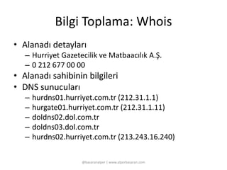 Bilgi Toplama: Whois 
• Alanadı detayları 
– Hurriyet Gazetecilik ve Matbaacılık A.Ş. 
– 0 212 677 00 00 
• Alanadı sahibinin bilgileri 
• DNS sunucuları 
– hurdns01.hurriyet.com.tr (212.31.1.1) 
– hurgate01.hurriyet.com.tr (212.31.1.11) 
– doldns02.dol.com.tr 
– doldns03.dol.com.tr 
– hurdns02.hurriyet.com.tr (213.243.16.240) 
@basaranalper | www.alperbasaran.com 
 