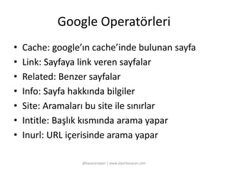 Google Operatörleri 
• Cache: google’ın cache’inde bulunan sayfa 
• Link: Sayfaya link veren sayfalar 
• Related: Benzer sayfalar 
• Info: Sayfa hakkında bilgiler 
• Site: Aramaları bu site ile sınırlar 
• Intitle: Başlık kısmında arama yapar 
• Inurl: URL içerisinde arama yapar 
@basaranalper | www.alperbasaran.com 
 