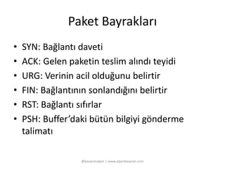 Paket Bayrakları 
• SYN: Bağlantı daveti 
• ACK: Gelen paketin teslim alındı teyidi 
• URG: Verinin acil olduğunu belirtir 
• FIN: Bağlantının sonlandığını belirtir 
• RST: Bağlantı sıfırlar 
• PSH: Buffer’daki bütün bilgiyi gönderme 
talimatı 
@basaranalper | www.alperbasaran.com 
 
