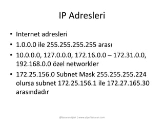 IP Adresleri 
• Internet adresleri 
• 1.0.0.0 ile 255.255.255.255 arası 
• 10.0.0.0, 127.0.0.0, 172.16.0.0 – 172.31.0.0, 
192.168.0.0 özel networkler 
• 172.25.156.0 Subnet Mask 255.255.255.224 
olursa subnet 172.25.156.1 ile 172.27.165.30 
arasındadır 
@basaranalper | www.alperbasaran.com 
 