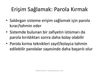 Erişim Sağlamak: Parola Kırmak 
• Saldırgan sisteme erişim sağlamak için parola 
kırar/tahmin eder 
• Sistemde bulunan bir zafiyetin istismarı da 
parola kırıldıktan sonra daha kolay olabilir 
• Parola kırma teknikleri zayıf/kolayca tahmin 
edilebilir parolalar sayesinde daha başarılı olur 
@basaranalper | www.alperbasaran.com 
 