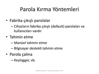 Parola Kırma Yöntemleri 
• Fabrika çıkışlı parolalar 
– Cihazların fabrika çıkışlı (default) parolaları ve 
kullanıcıları vardır 
• Tahmin etme 
– Manüel tahmin etme 
– Bilgisayar destekli tahmin etme 
• Parola çalma 
– Keylogger, vb. 
@basaranalper | www.alperbasaran.com 
 