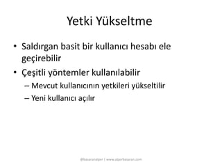 Yetki Yükseltme 
• Saldırgan basit bir kullanıcı hesabı ele 
geçirebilir 
• Çeşitli yöntemler kullanılabilir 
– Mevcut kullanıcının yetkileri yükseltilir 
– Yeni kullanıcı açılır 
@basaranalper | www.alperbasaran.com 
 