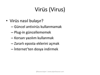 Virüs (Virus) 
• Virüs nasıl bulaşır? 
– Güncel antivirüs kullanmamak 
– Plug-in güncellememek 
– Korsan yazılım kullanmak 
– Zararlı eposta eklerini açmak 
– İnternet’ten dosya indirmek 
@basaranalper | www.alperbasaran.com 
 