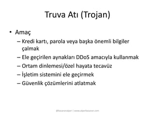 Truva Atı (Trojan) 
• Amaç 
– Kredi kartı, parola veya başka önemli bilgiler 
çalmak 
– Ele geçirilen aynakları DDoS amacıyla kullanmak 
– Ortam dinlemesi/özel hayata tecavüz 
– İşletim sistemini ele geçirmek 
– Güvenlik çözümlerini atlatmak 
@basaranalper | www.alperbasaran.com 
 