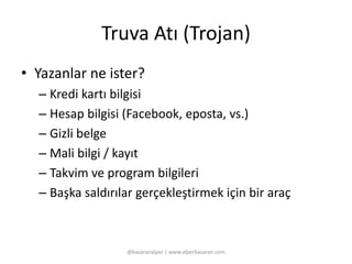 Truva Atı (Trojan) 
• Yazanlar ne ister? 
– Kredi kartı bilgisi 
– Hesap bilgisi (Facebook, eposta, vs.) 
– Gizli belge 
– Mali bilgi / kayıt 
– Takvim ve program bilgileri 
– Başka saldırılar gerçekleştirmek için bir araç 
@basaranalper | www.alperbasaran.com 
 