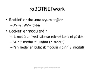 roBOTNETwork 
• BotNet’ler duruma uyum sağlar 
– AV var, AV’yi öldür 
• BotNet’ler modülerdir 
– 1. modül zafiyeti istismar ederek kendini yükler 
– Saldırı modülünü indirir (2. modül) 
– Yeni hedefleri bulacak modülü indirir (3. modül) 
@basaranalper | www.alperbasaran.com 
 
