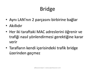 Bridge 
• Aynı LAN’nın 2 parçasını birbirine bağlar 
• Akıllıdır 
• Her iki taraftaki MAC adreslerini öğrenir ve 
trafiği nasıl yönlendirmesi gerektiğine karar 
verir 
• Tarafların kendi içerisindeki trafik bridge 
üzerinden geçmez 
@basaranalper | www.alperbasaran.com 
 